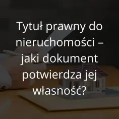 Tytuł prawny do nieruchomości: jakie dokumenty są niezbędne?